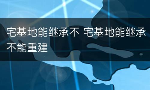 宅基地能继承不 宅基地能继承不能重建