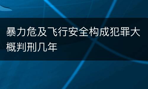暴力危及飞行安全构成犯罪大概判刑几年