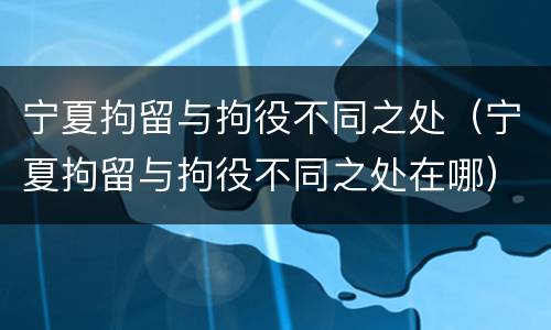 宁夏拘留与拘役不同之处（宁夏拘留与拘役不同之处在哪）