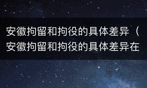 安徽拘留和拘役的具体差异（安徽拘留和拘役的具体差异在哪）