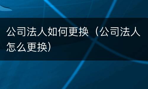 公司法人如何更换（公司法人怎么更换）