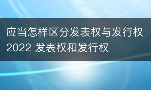 应当怎样区分发表权与发行权2022 发表权和发行权