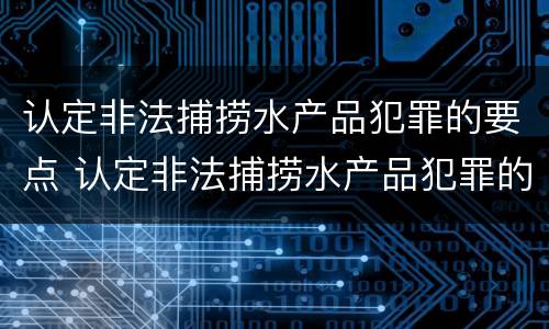 认定非法捕捞水产品犯罪的要点 认定非法捕捞水产品犯罪的要点是什么