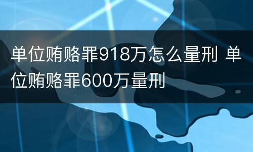 单位贿赂罪918万怎么量刑 单位贿赂罪600万量刑