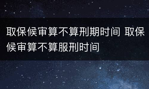 取保候审算不算刑期时间 取保候审算不算服刑时间