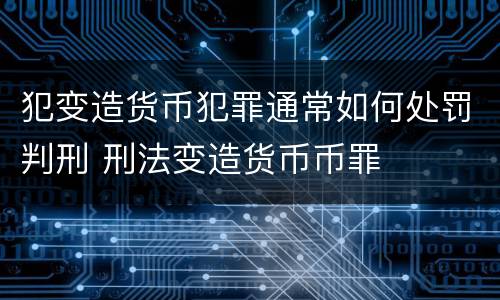 犯变造货币犯罪通常如何处罚判刑 刑法变造货币币罪