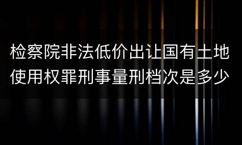 检察院非法低价出让国有土地使用权罪刑事量刑档次是多少