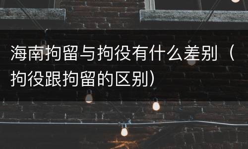 海南拘留与拘役有什么差别（拘役跟拘留的区别）