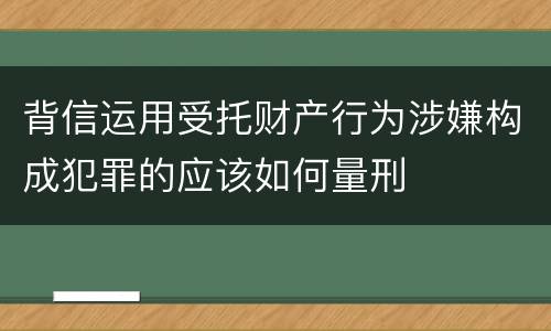 背信运用受托财产行为涉嫌构成犯罪的应该如何量刑