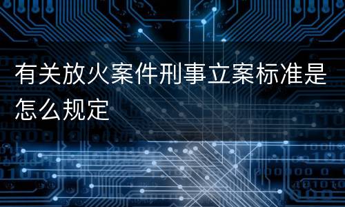 有关放火案件刑事立案标准是怎么规定