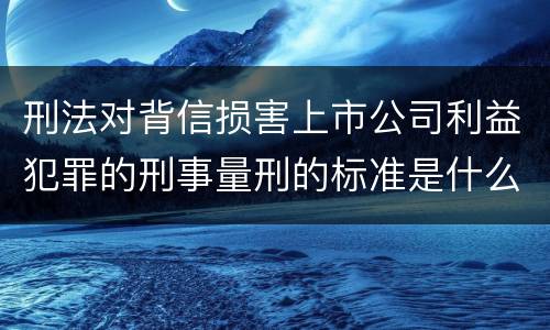 刑法对背信损害上市公司利益犯罪的刑事量刑的标准是什么