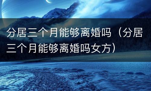 分居三个月能够离婚吗（分居三个月能够离婚吗女方）