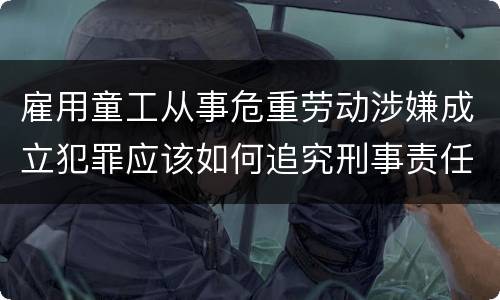 雇用童工从事危重劳动涉嫌成立犯罪应该如何追究刑事责任