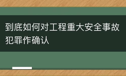 到底如何对工程重大安全事故犯罪作确认