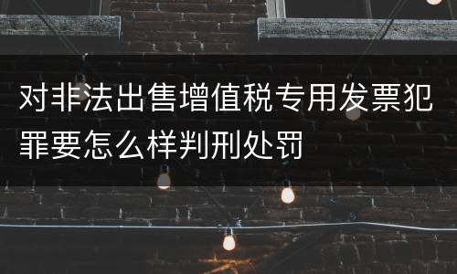 对非法出售增值税专用发票犯罪要怎么样判刑处罚