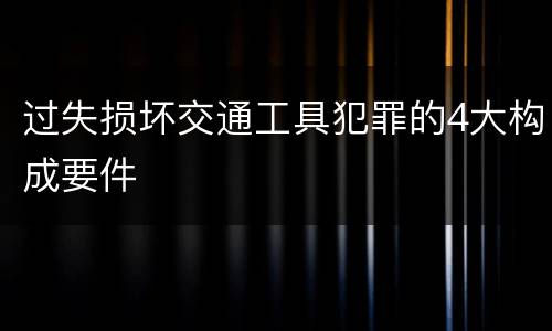 过失损坏交通工具犯罪的4大构成要件