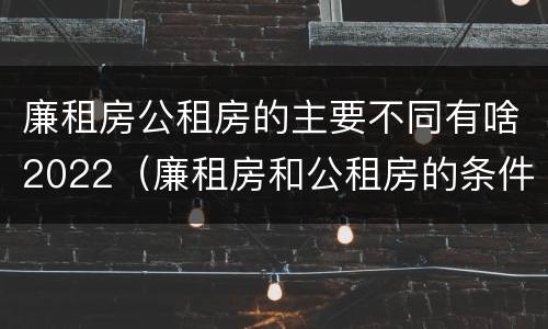 廉租房公租房的主要不同有啥2022（廉租房和公租房的条件）