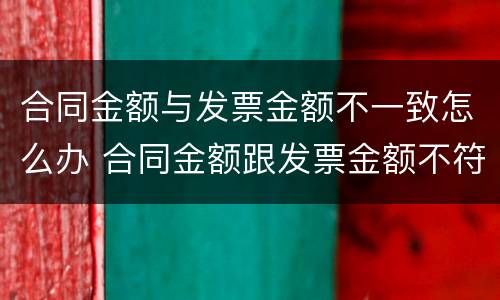 合同金额与发票金额不一致怎么办 合同金额跟发票金额不符合