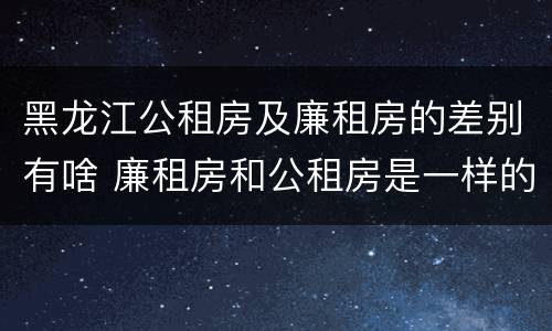 黑龙江公租房及廉租房的差别有啥 廉租房和公租房是一样的吗