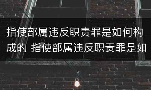 指使部属违反职责罪是如何构成的 指使部属违反职责罪是如何构成的罪名