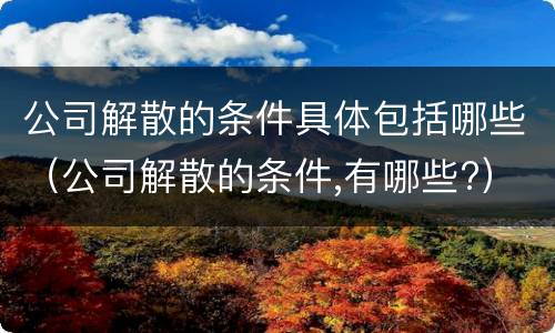 公司解散的条件具体包括哪些（公司解散的条件,有哪些?）