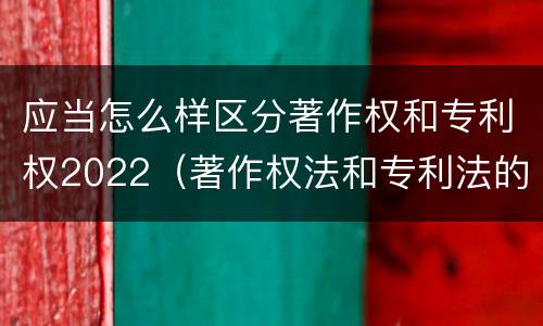 应当怎么样区分著作权和专利权2022（著作权法和专利法的区别）