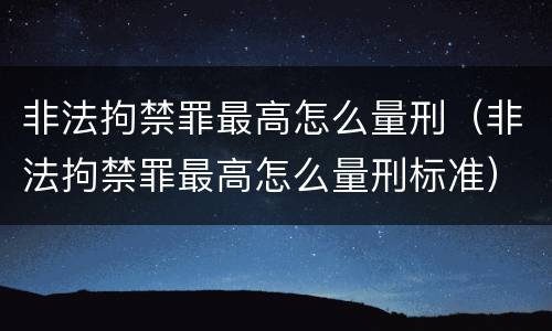 非法拘禁罪最高怎么量刑（非法拘禁罪最高怎么量刑标准）