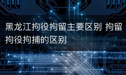 黑龙江拘役拘留主要区别 拘留拘役拘捕的区别