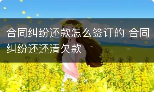 合同纠纷还款怎么签订的 合同纠纷还还清欠款