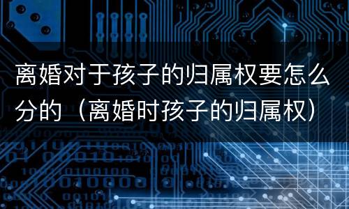 离婚对于孩子的归属权要怎么分的（离婚时孩子的归属权）