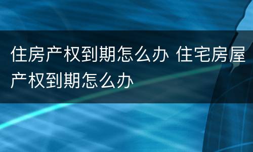 住房产权到期怎么办 住宅房屋产权到期怎么办