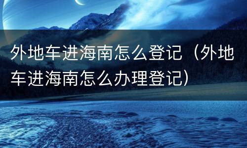 外地车进海南怎么登记（外地车进海南怎么办理登记）