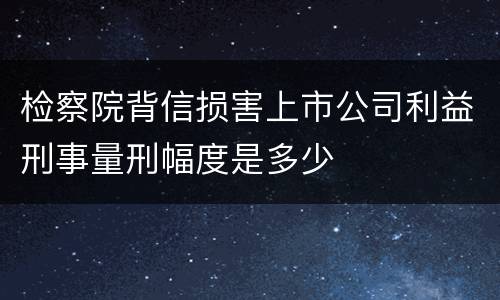 检察院背信损害上市公司利益刑事量刑幅度是多少