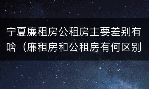 宁夏廉租房公租房主要差别有啥（廉租房和公租房有何区别）