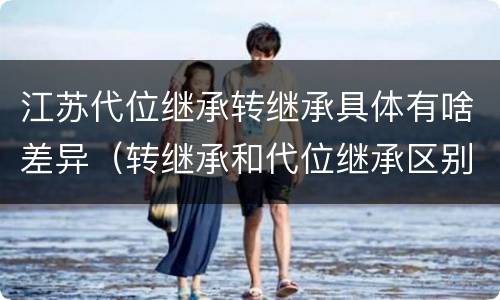 江苏代位继承转继承具体有啥差异（转继承和代位继承区别）