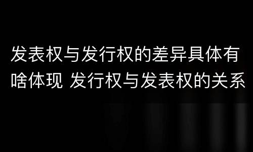 发表权与发行权的差异具体有啥体现 发行权与发表权的关系