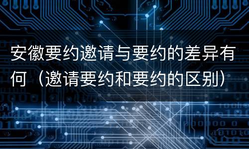 安徽要约邀请与要约的差异有何（邀请要约和要约的区别）