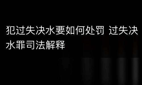 犯过失决水要如何处罚 过失决水罪司法解释