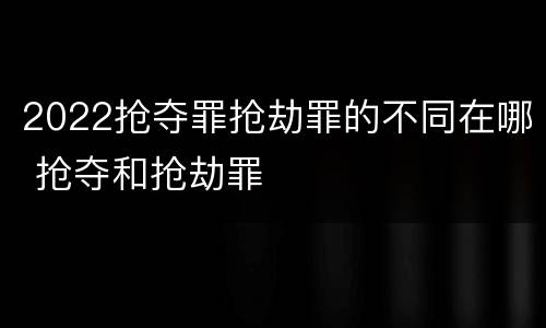 2022抢夺罪抢劫罪的不同在哪 抢夺和抢劫罪
