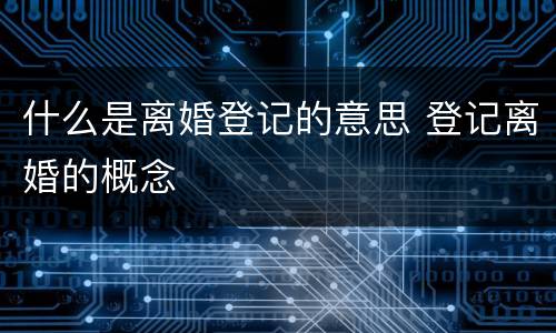 什么是离婚登记的意思 登记离婚的概念
