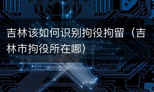 吉林该如何识别拘役拘留（吉林市拘役所在哪）