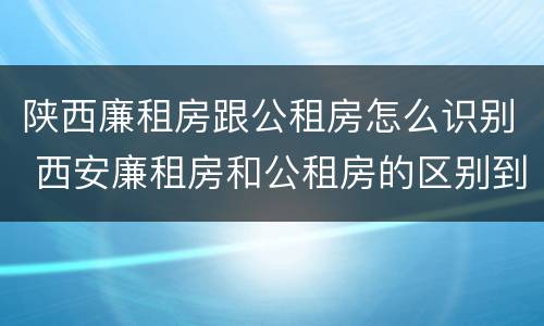 陕西廉租房跟公租房怎么识别 西安廉租房和公租房的区别到底是什么?