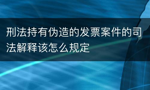 刑法持有伪造的发票案件的司法解释该怎么规定