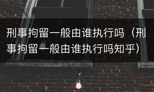 刑事拘留一般由谁执行吗（刑事拘留一般由谁执行吗知乎）