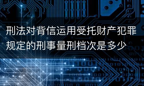 刑法对背信运用受托财产犯罪规定的刑事量刑档次是多少