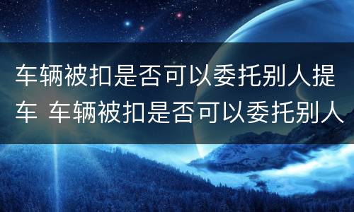 车辆被扣是否可以委托别人提车 车辆被扣是否可以委托别人提车过户