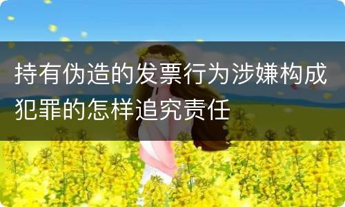 持有伪造的发票行为涉嫌构成犯罪的怎样追究责任