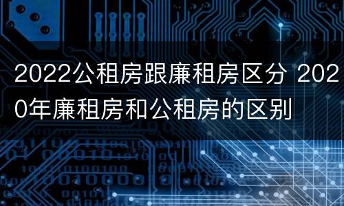 2022公租房跟廉租房区分 2020年廉租房和公租房的区别