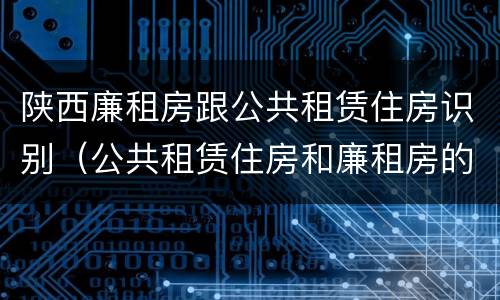 陕西廉租房跟公共租赁住房识别（公共租赁住房和廉租房的联系）