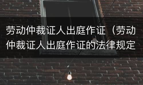 劳动仲裁证人出庭作证（劳动仲裁证人出庭作证的法律规定）